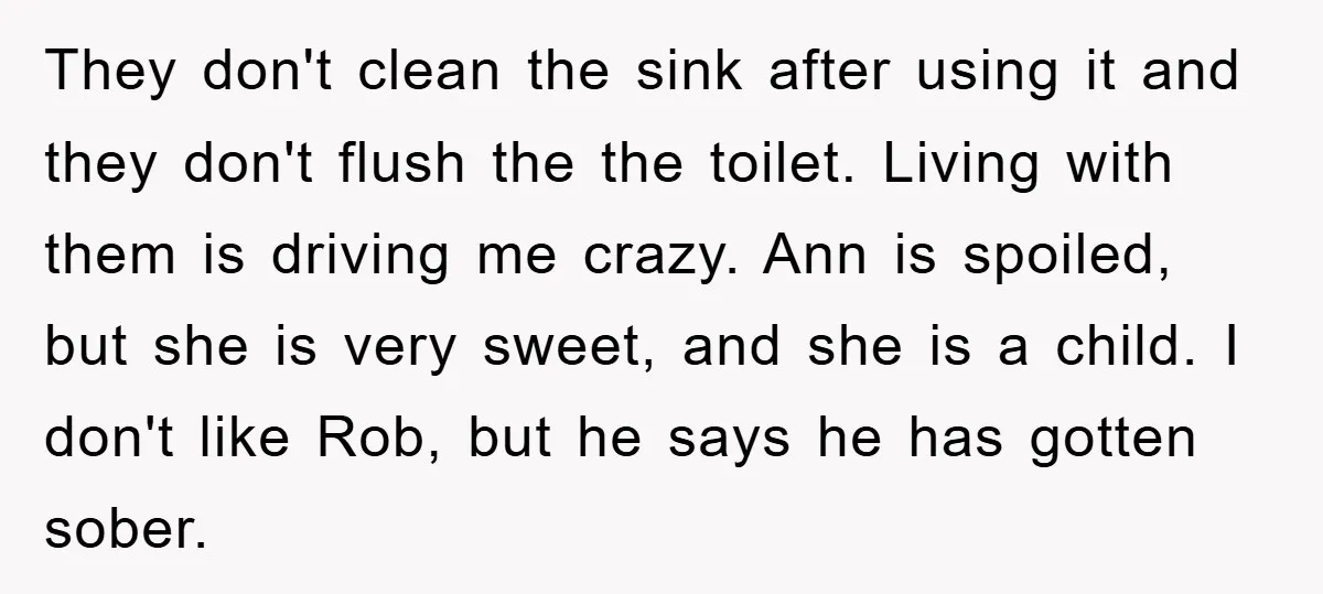 They don't clean the sink after using it and they don't flush the the toilet. Living with them is driving me crazy. Ann is spoiled, but she is very sweet,...