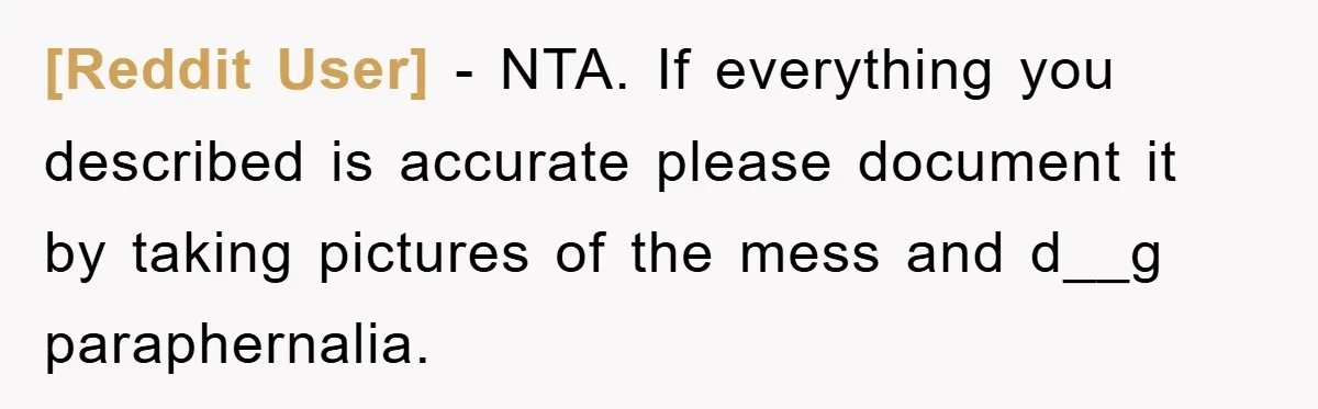 [Reddit User] − NTA. If everything you described is accurate please document it by taking pictures of the mess and d__g paraphernalia.