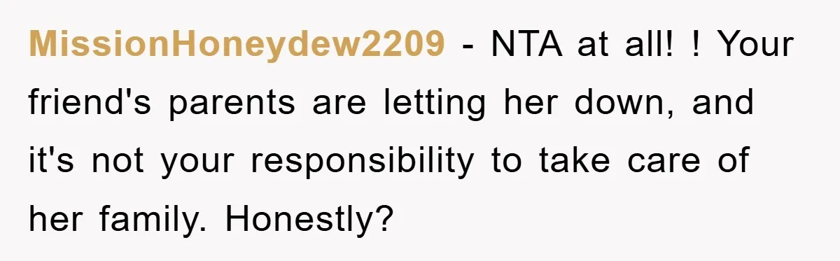 MissionHoneydew2209 − NTA at all! ! Your friend's parents are letting her down, and it's not your responsibility to take care of her family. Honestly?