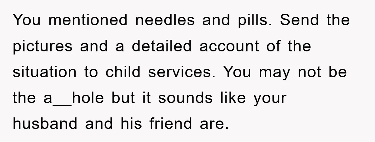 You mentioned needles and pills. Send the pictures and a detailed account of the situation to child services. You may not be the a__hole but it sounds like your husband...