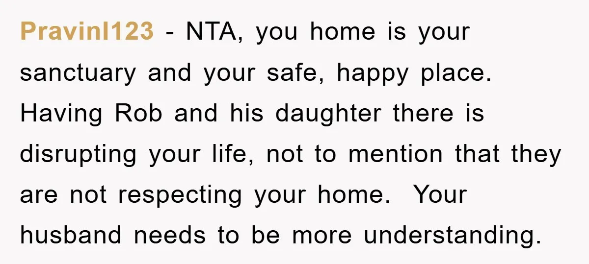 PravinI123 − NTA, you home is your sanctuary and your safe, happy place. Having Rob and his daughter there is disrupting your life, not to mention that they are not...