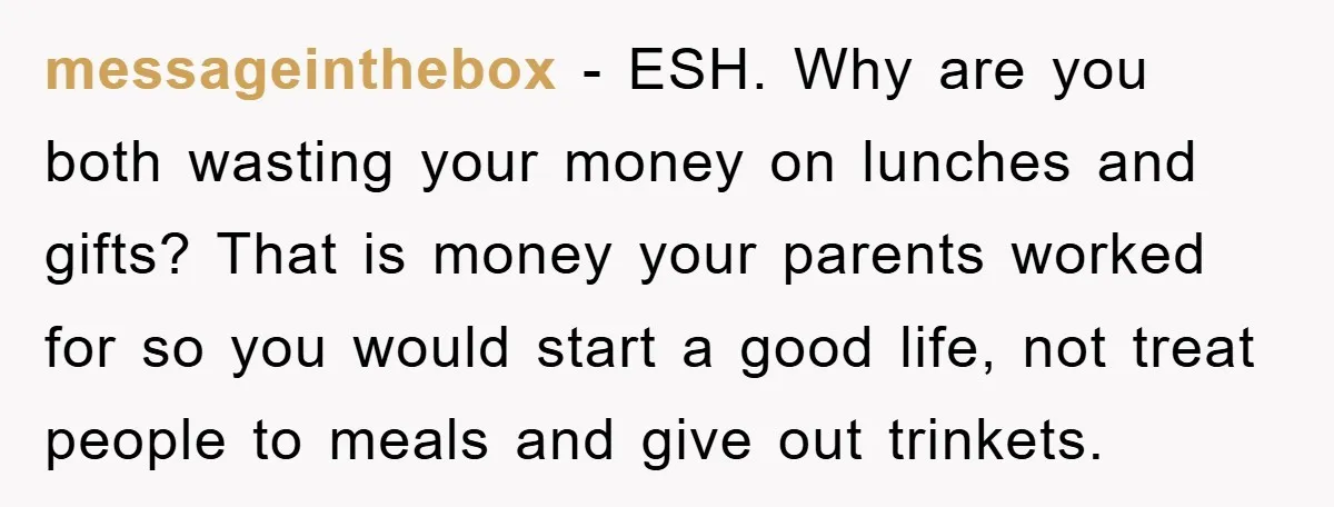 messageinthebox − ESH. Why are you both wasting your money on lunches and gifts? That is money your parents worked for so you would start a good life, not treat...
