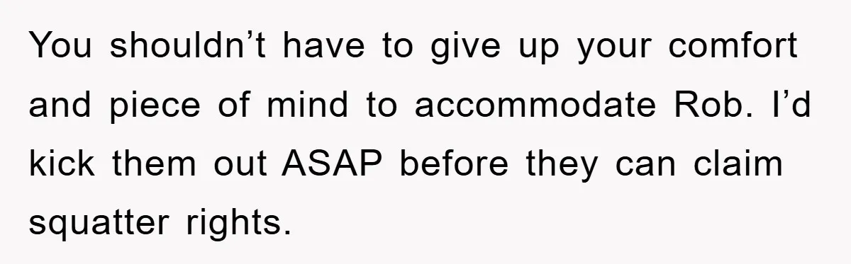 You shouldn’t have to give up your comfort and piece of mind to accommodate Rob. I’d kick them out ASAP before they can claim squatter rights.