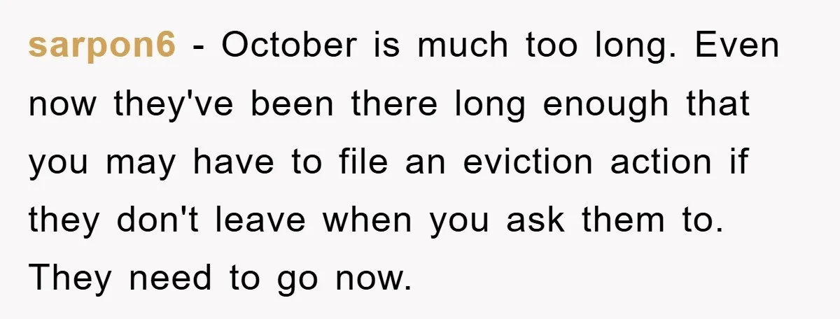 sarpon6 − October is much too long. Even now they've been there long enough that you may have to file an eviction action if they don't leave when you ask...