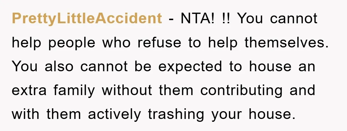 PrettyLittleAccident − NTA! !! You cannot help people who refuse to help themselves. You also cannot be expected to house an extra family without them contributing and with them actively...