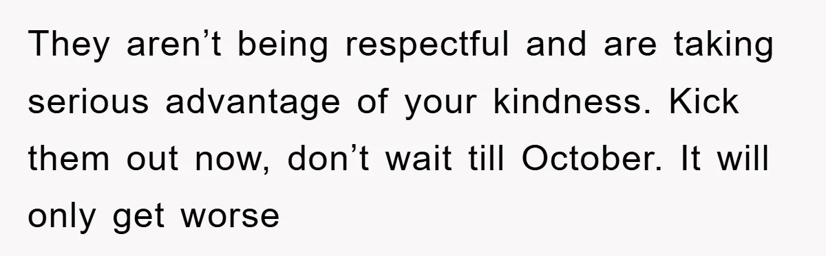 They aren’t being respectful and are taking serious advantage of your kindness. Kick them out now, don’t wait till October. It will only get worse