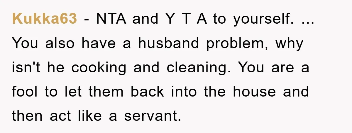 Kukka63 − NTA and Y T A to yourself. ... You also have a husband problem, why isn't he cooking and cleaning. You are a fool to let them back...