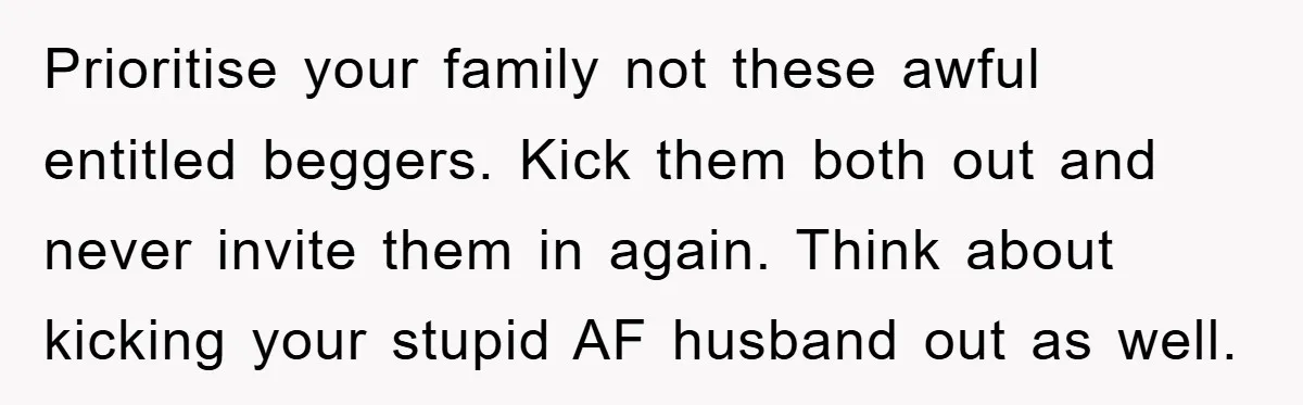 Prioritise your family not these awful entitled beggers. Kick them both out and never invite them in again. Think about kicking your stupid AF husband out as well.