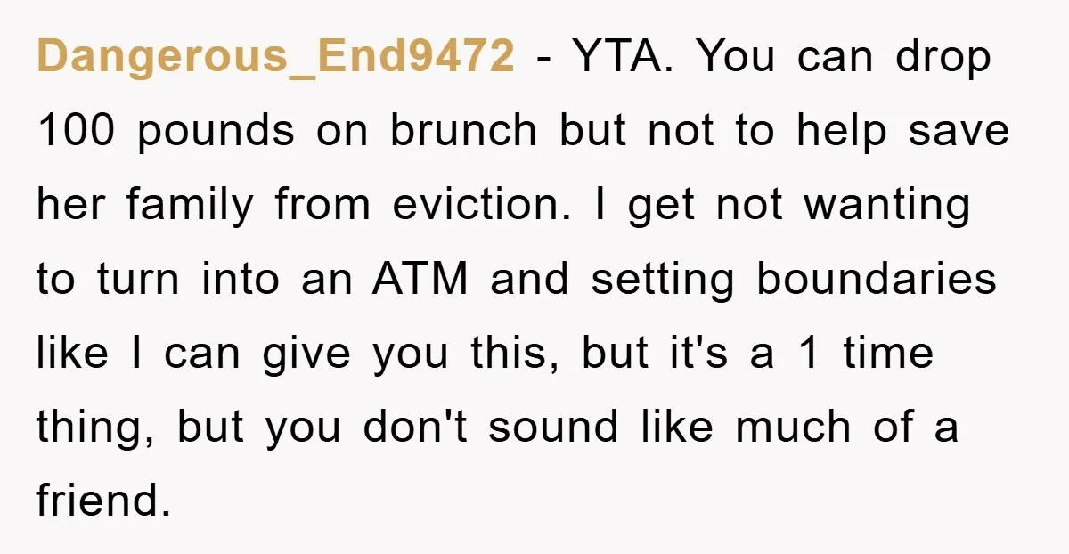 Dangerous_End9472 − YTA. You can drop 100 pounds on brunch but not to help save her family from eviction. I get not wanting to turn into an ATM and setting...