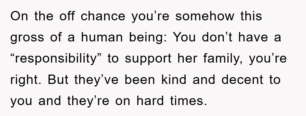 On the off chance you’re somehow this gross of a human being: You don’t have a “responsibility” to support her family, you’re right. But they’ve been kind and decent to...