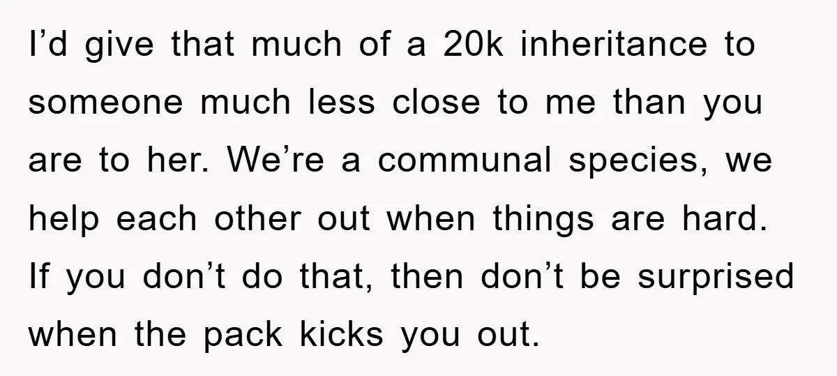 I’d give that much of a 20k inheritance to someone much less close to me than you are to her. We’re a communal species, we help each other out when...