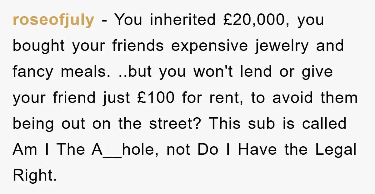 roseofjuly − You inherited £20,000, you bought your friends expensive jewelry and fancy meals. ..but you won't lend or give your friend just £100 for rent, to avoid them being...