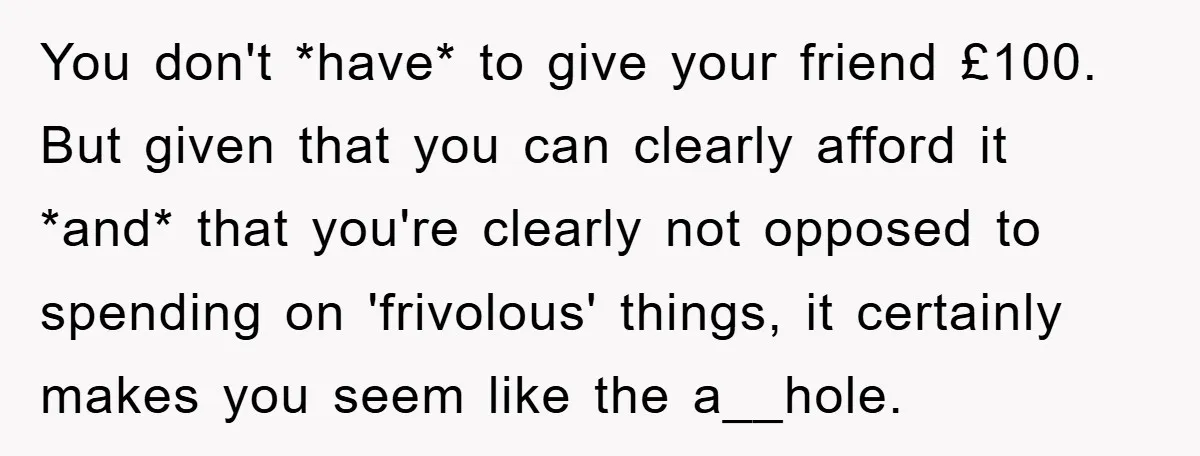 You don't *have* to give your friend £100. But given that you can clearly afford it *and* that you're clearly not opposed to spending on 'frivolous' things, it certainly makes...