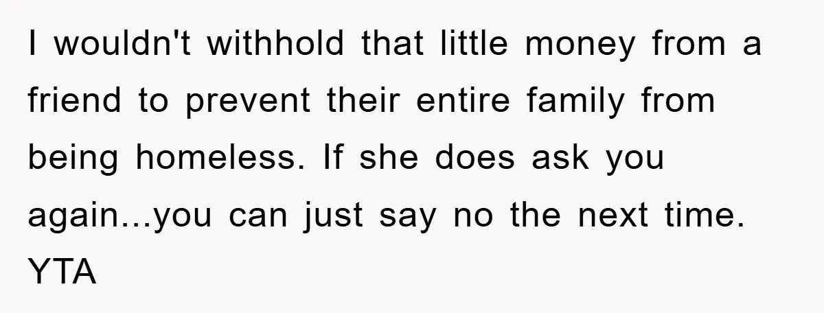 I wouldn't withhold that little money from a friend to prevent their entire family from being homeless. If she does ask you again...you can just say no the next time....