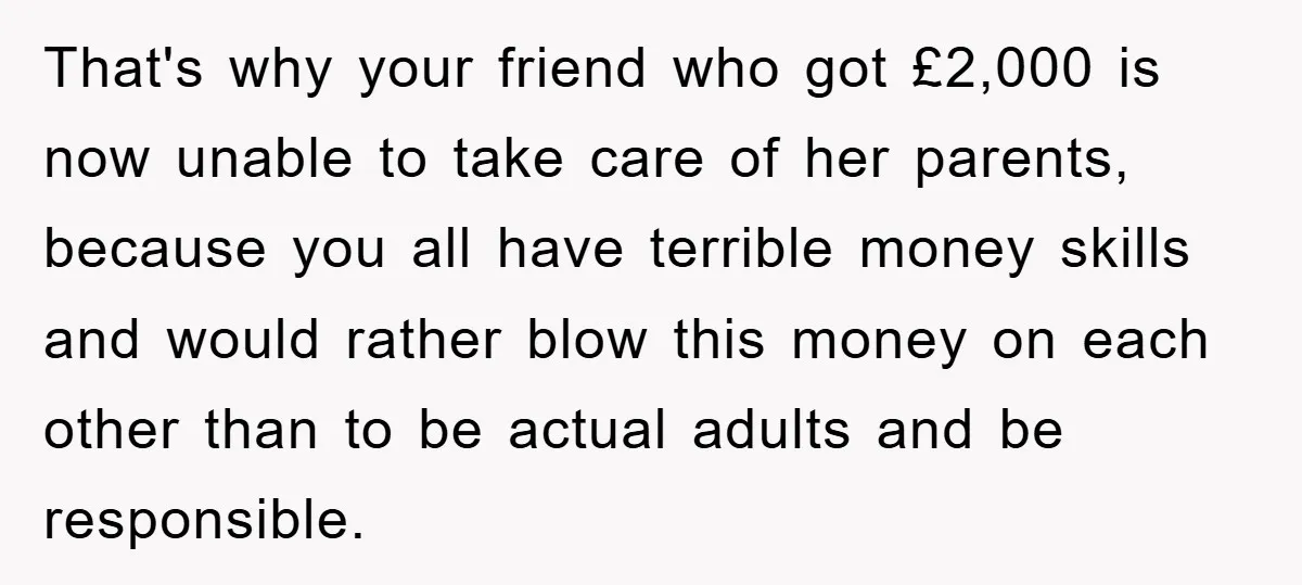 That's why your friend who got £2,000 is now unable to take care of her parents, because you all have terrible money skills and would rather blow this money on...