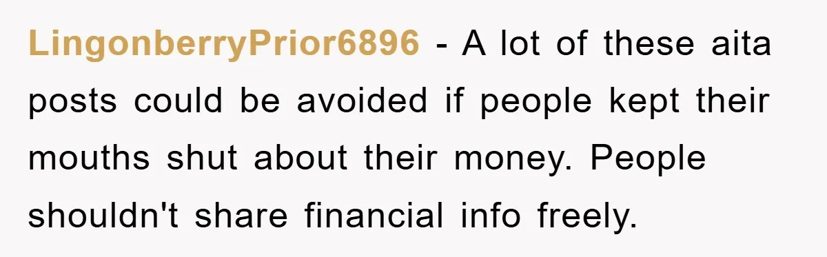 LingonberryPrior6896 − A lot of these aita posts could be avoided if people kept their mouths shut about their money. People shouldn't share financial info freely.