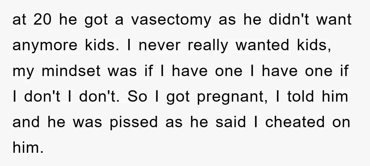 at 20 he got a vasectomy as he didn't want anymore kids. I never really wanted kids, my mindset was if I have one I have one if I don't...