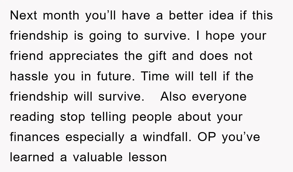Next month you’ll have a better idea if this friendship is going to survive. I hope your friend appreciates the gift and does not hassle you in future. Time will...