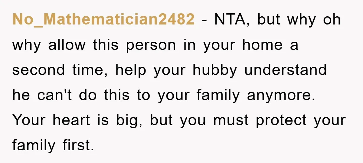 No_Mathematician2482 − NTA, but why oh why allow this person in your home a second time, help your hubby understand he can't do this to your family anymore. Your heart...