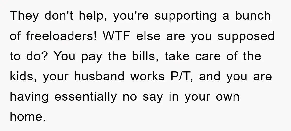 They don't help, you're supporting a bunch of freeloaders! WTF else are you supposed to do? You pay the bills, take care of the kids, your husband works P/T, and...