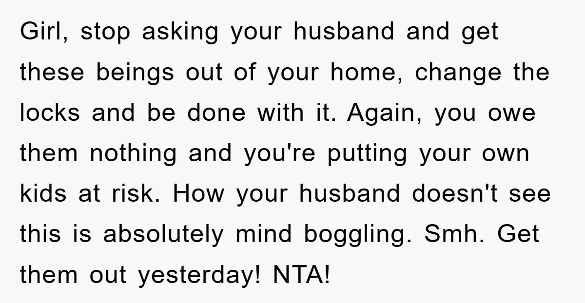 Girl, stop asking your husband and get these beings out of your home, change the locks and be done with it. Again, you owe them nothing and you're putting your...