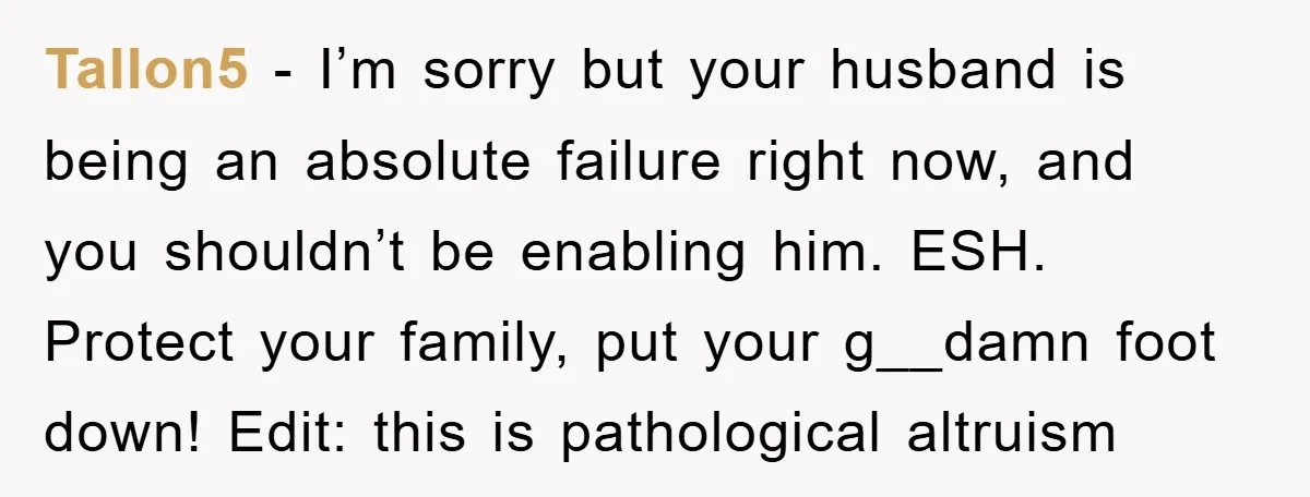 Tallon5 − I’m sorry but your husband is being an absolute failure right now, and you shouldn’t be enabling him. ESH. Protect your family, put your g__damn foot down! Edit:...