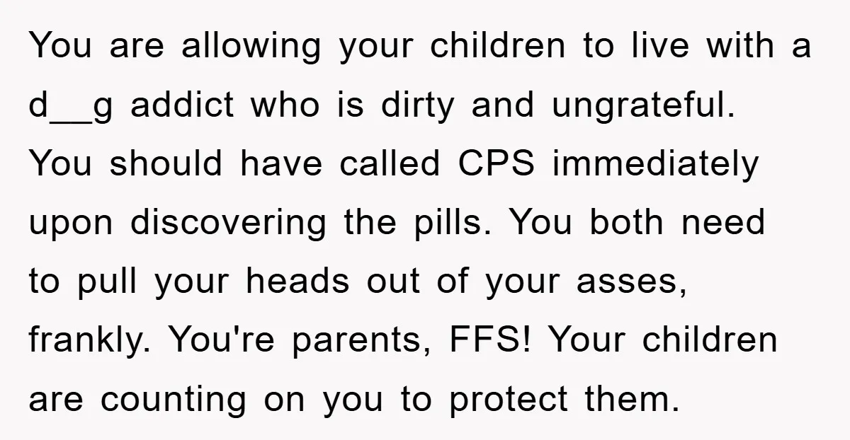 You are allowing your children to live with a d__g addict who is dirty and ungrateful. You should have called CPS immediately upon discovering the pills. You both need to...