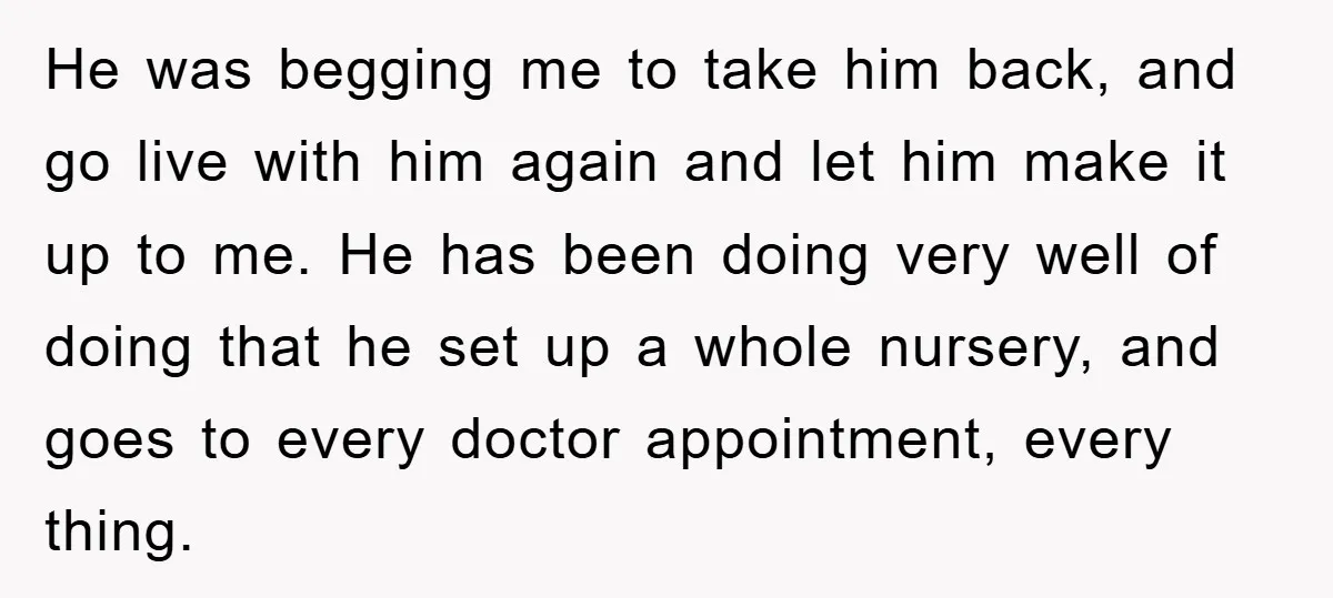 He was begging me to take him back, and go live with him again and let him make it up to me. He has been doing very well of doing...