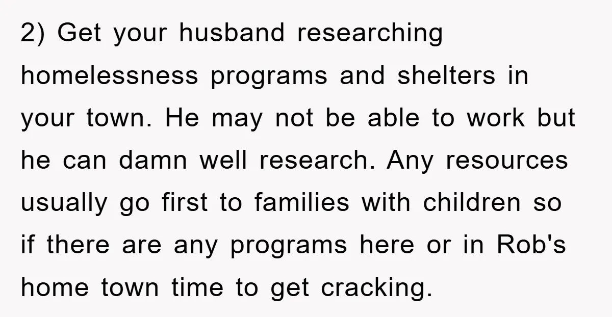 2) Get your husband researching homelessness programs and shelters in your town. He may not be able to work but he can damn well research. Any resources usually go first...