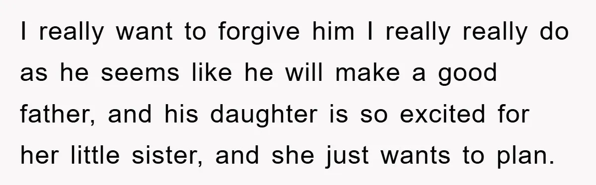 I really want to forgive him I really really do as he seems like he will make a good father, and his daughter is so excited for her little sister,...