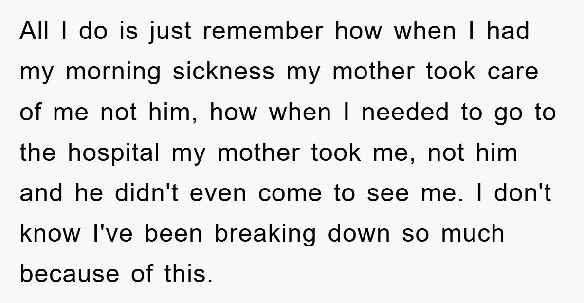 All I do is just remember how when I had my morning sickness my mother took care of me not him, how when I needed to go to the hospital...