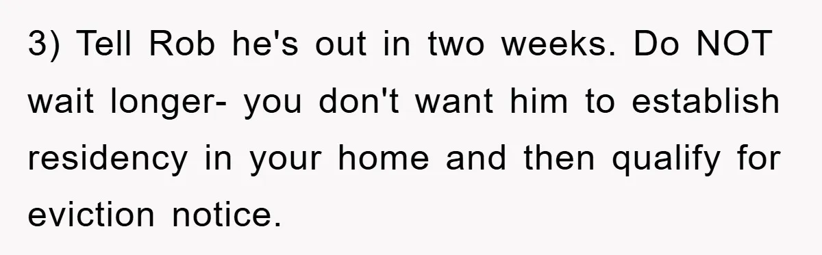 3) Tell Rob he's out in two weeks. Do NOT wait longer- you don't want him to establish residency in your home and then qualify for eviction notice.