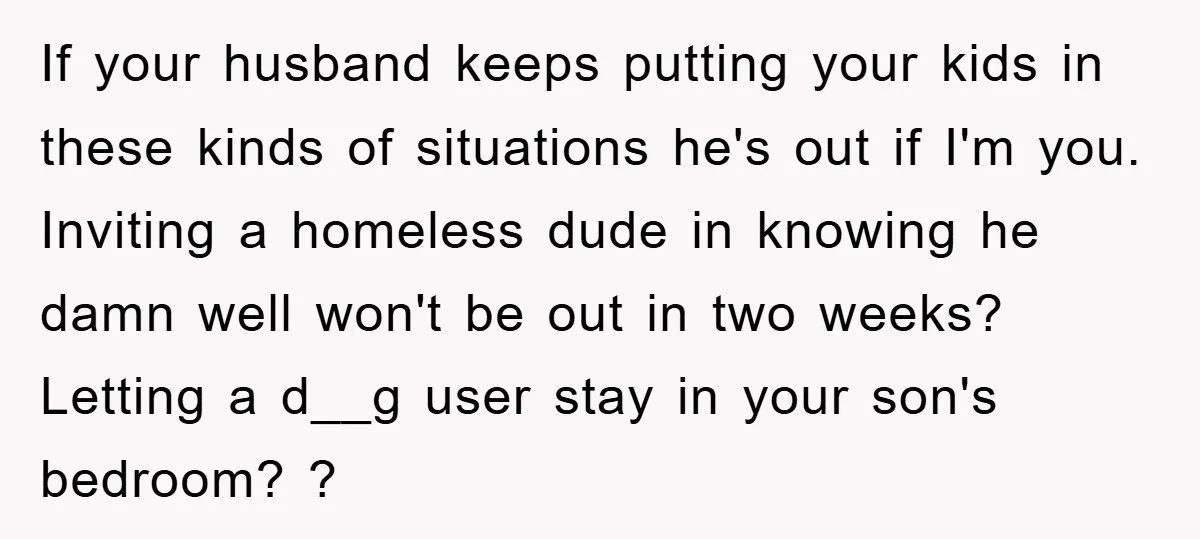 If your husband keeps putting your kids in these kinds of situations he's out if I'm you. Inviting a homeless dude in knowing he damn well won't be out in...