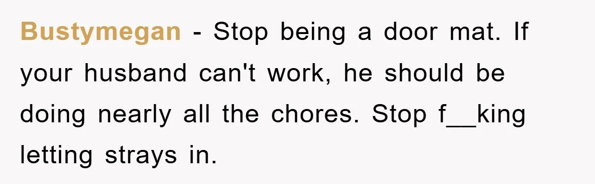 Bustymegan − Stop being a door mat. If your husband can't work, he should be doing nearly all the chores. Stop f__king letting strays in.