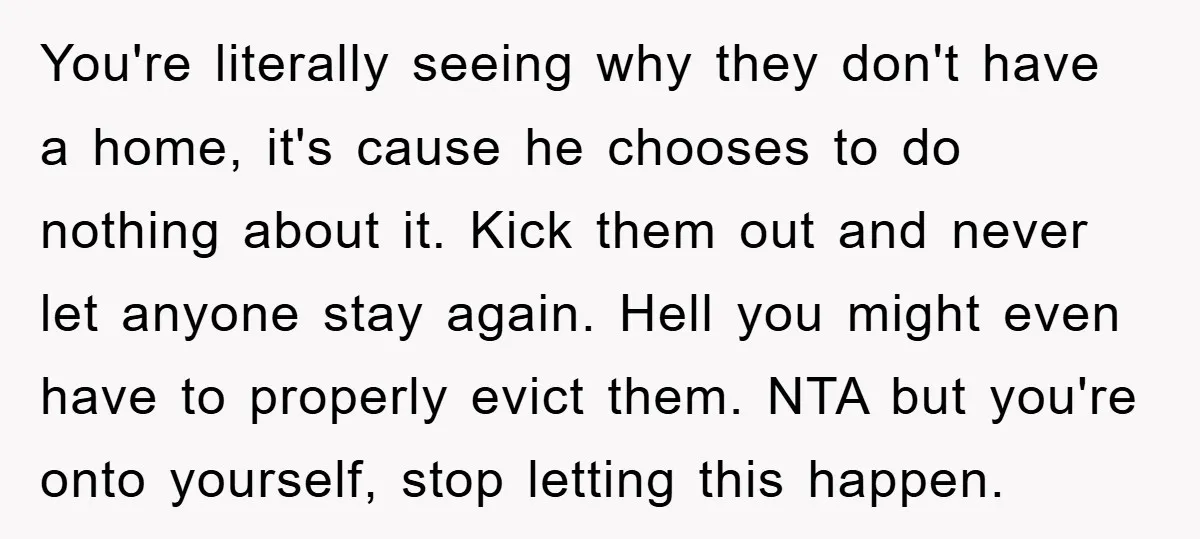 You're literally seeing why they don't have a home, it's cause he chooses to do nothing about it. Kick them out and never let anyone stay again. Hell you might...
