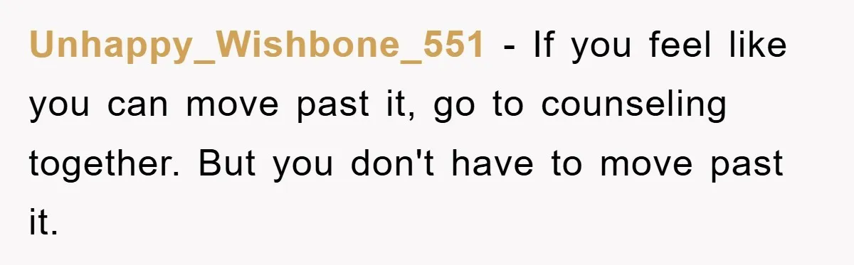Unhappy_Wishbone_551 − If you feel like you can move past it, go to counseling together. But you don't have to move past it.