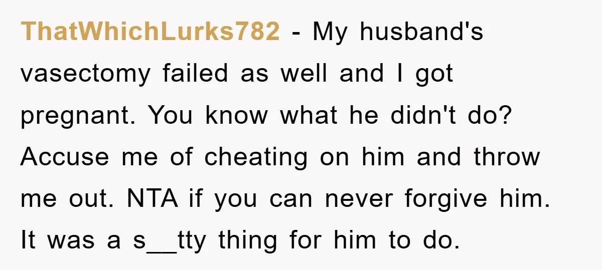 ThatWhichLurks782 − My husband's vasectomy failed as well and I got pregnant. You know what he didn't do? Accuse me of cheating on him and throw me out. NTA if...