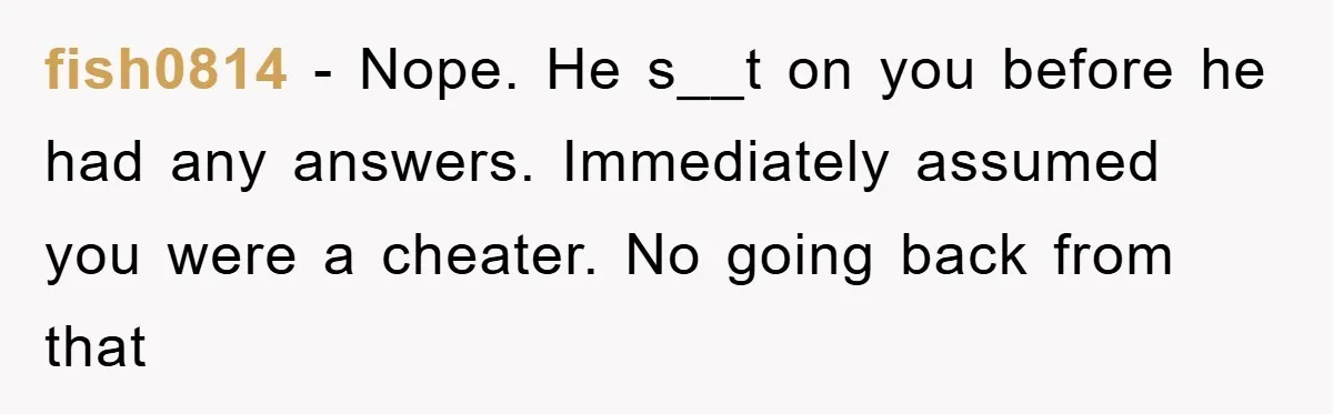 fish0814 − Nope. He s__t on you before he had any answers. Immediately assumed you were a cheater. No going back from that