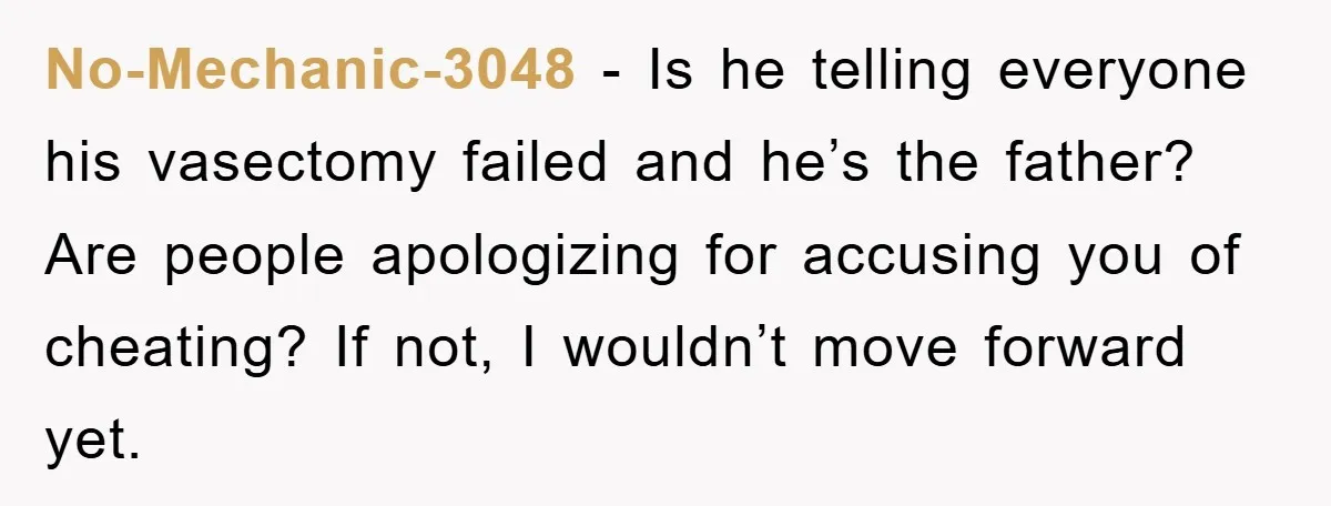 No-Mechanic-3048 − Is he telling everyone his vasectomy failed and he’s the father? Are people apologizing for accusing you of cheating? If not, I wouldn’t move forward yet.