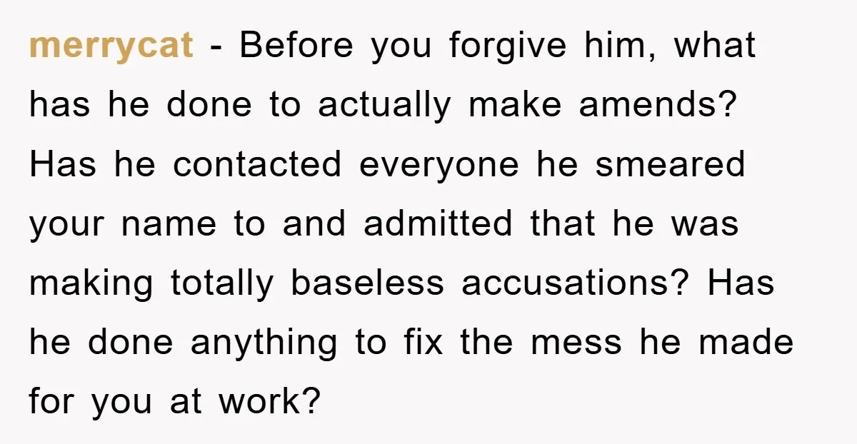 merrycat − Before you forgive him, what has he done to actually make amends? Has he contacted everyone he smeared your name to and admitted that he was making totally...