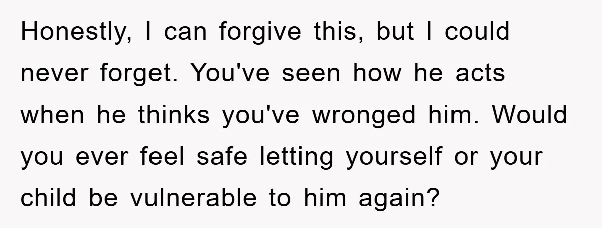 Honestly, I can forgive this, but I could never forget. You've seen how he acts when he thinks you've wronged him. Would you ever feel safe letting yourself or your...