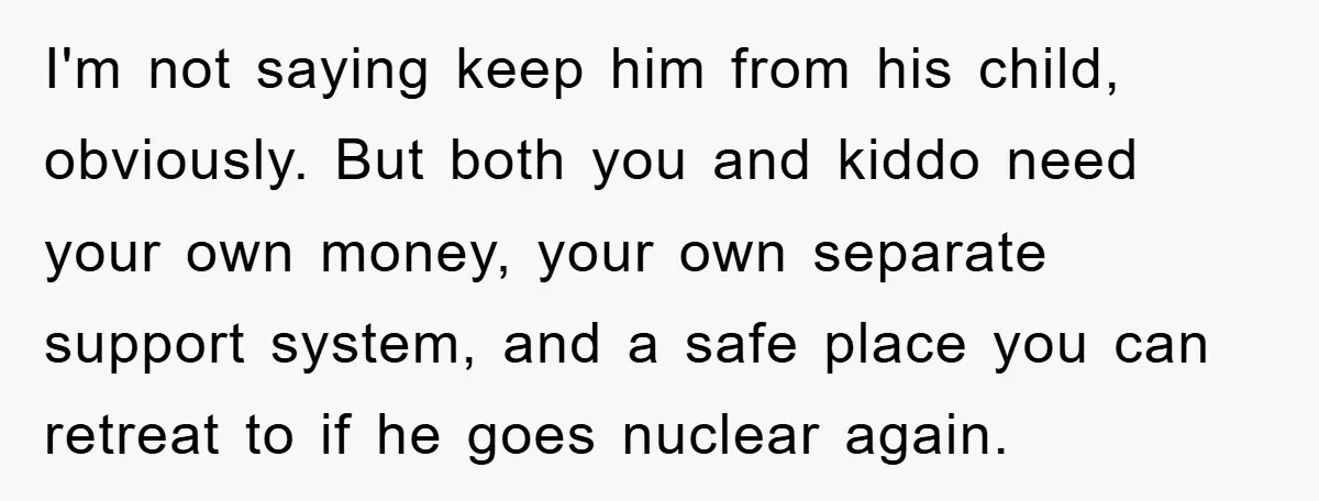 I'm not saying keep him from his child, obviously. But both you and kiddo need your own money, your own separate support system, and a safe place you can retreat...