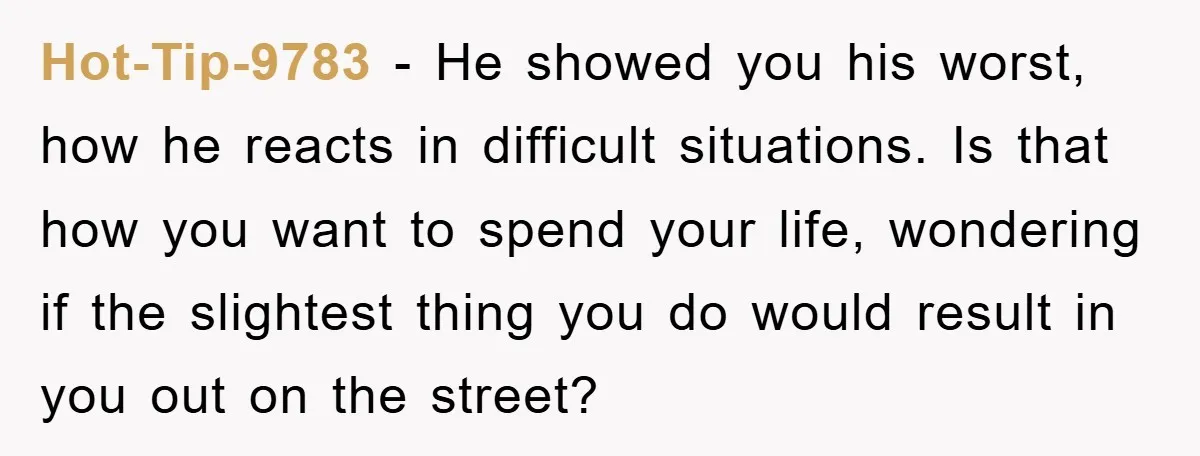Hot-Tip-9783 − He showed you his worst, how he reacts in difficult situations. Is that how you want to spend your life, wondering if the slightest thing you do would...
