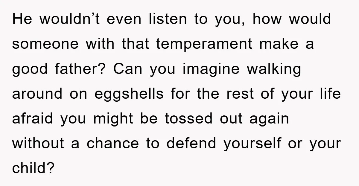 He wouldn’t even listen to you, how would someone with that temperament make a good father? Can you imagine walking around on eggshells for the rest of your life afraid...
