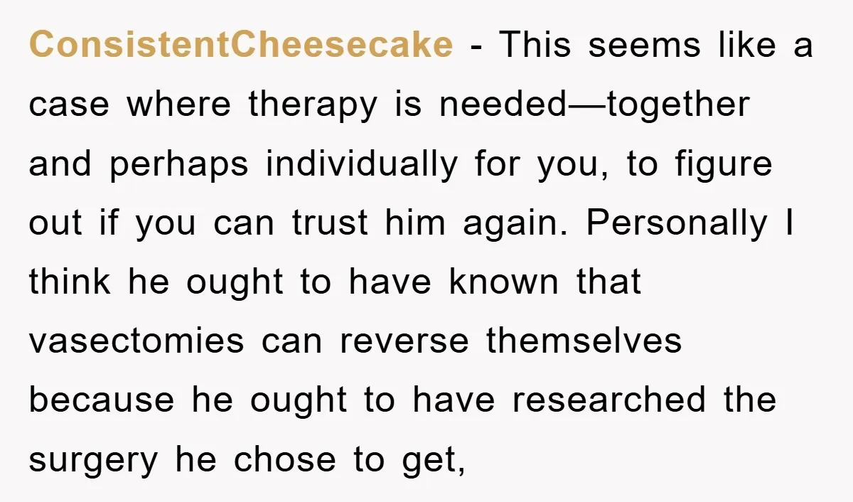 ConsistentCheesecake − This seems like a case where therapy is needed—together and perhaps individually for you, to figure out if you can trust him again. Personally I think he ought...