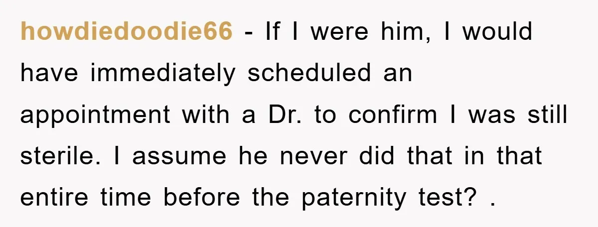 howdiedoodie66 − If I were him, I would have immediately scheduled an appointment with a Dr. to confirm I was still sterile. I assume he never did that in that...