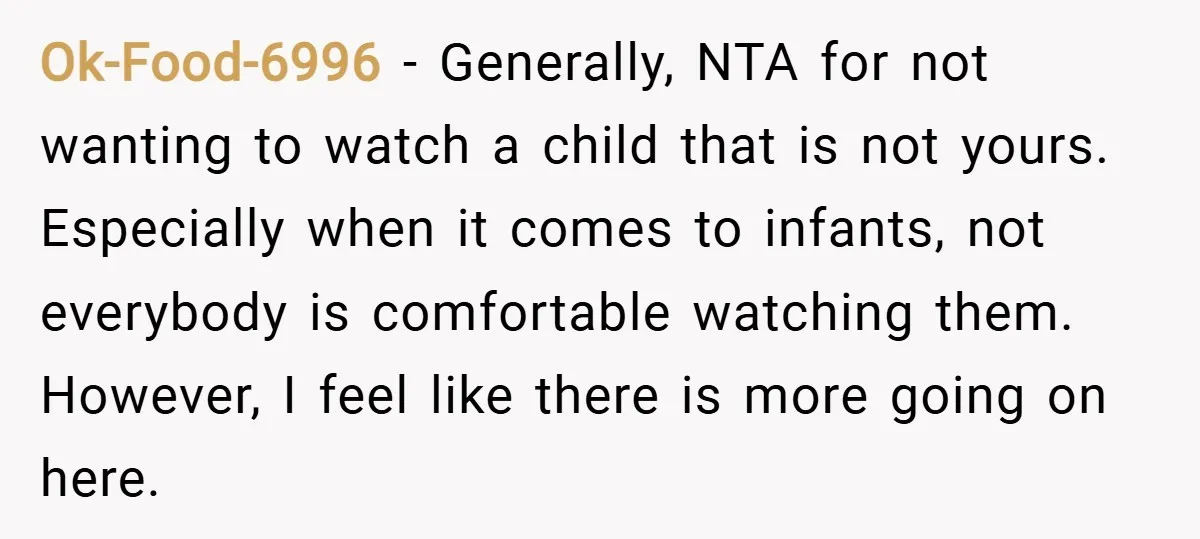Ok-Food-6996 − Generally, NTA for not wanting to watch a child that is not yours. Especially when it comes to infants, not everybody is comfortable watching them. However, I feel...