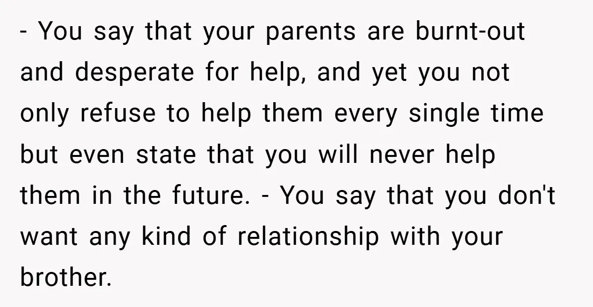- You say that your parents are burnt-out and desperate for help, and yet you not only refuse to help them every single time but even state that you will...
