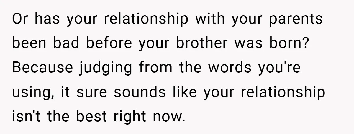 Or has your relationship with your parents been bad before your brother was born? Because judging from the words you're using, it sure sounds like your relationship isn't the best...