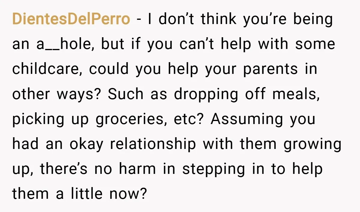 DientesDelPerro − I don’t think you’re being an a__hole, but if you can’t help with some childcare, could you help your parents in other ways? Such as dropping off meals,...